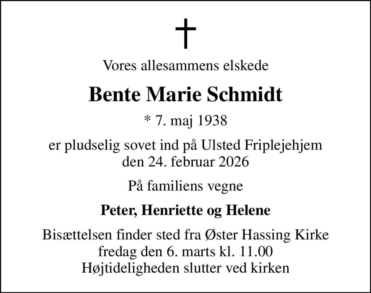 Vores allesammens elskede
Bente Marie Schmidt
* 7. maj 1938
er pludselig sovet ind på Ulsted Friplejehjem den 24. februar 2026
På familiens vegne
Peter, Henriette og Helene
Bisættelsen finder sted fra Øster Hassing Kirke  fredag den 6. marts kl. 11.00  Højtideligheden slutter ved kirken