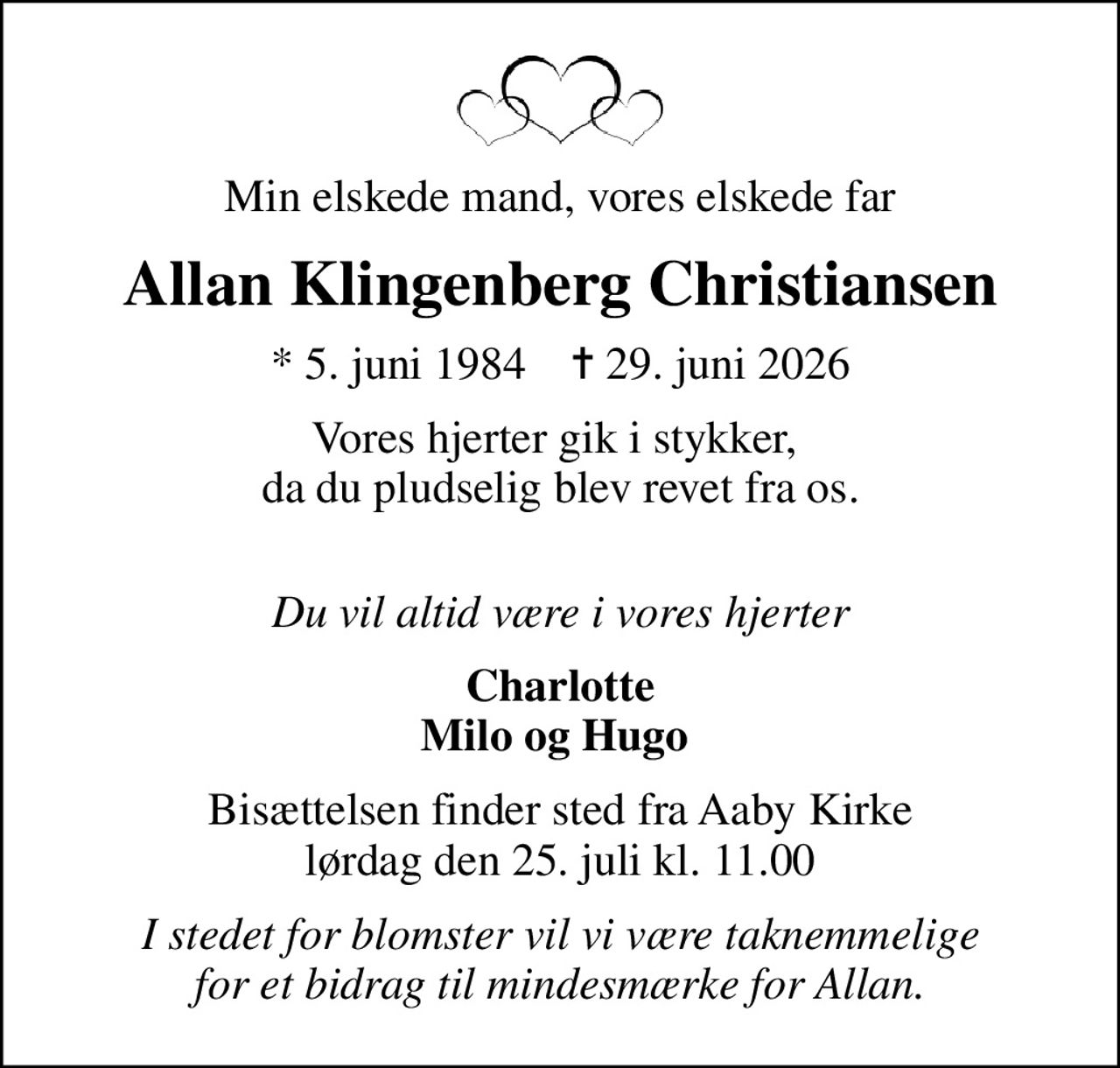Min elskede mand, vores elskede far
Allan Klingenberg Christiansen
* 5. juni 1984    ✝ 29. juni 2026
Vores hjerter gik i stykker,  da du pludselig blev revet fra os. 
Du vil altid være i vores hjerter
Charlotte Milo og Hugo 
Bisættelsen finder sted fra Aaby Kirke  lørdag den 25. juli kl. 11.00 
I stedet for blomster vil vi være taknemmelige for et bidrag til mindesmærke for Allan.