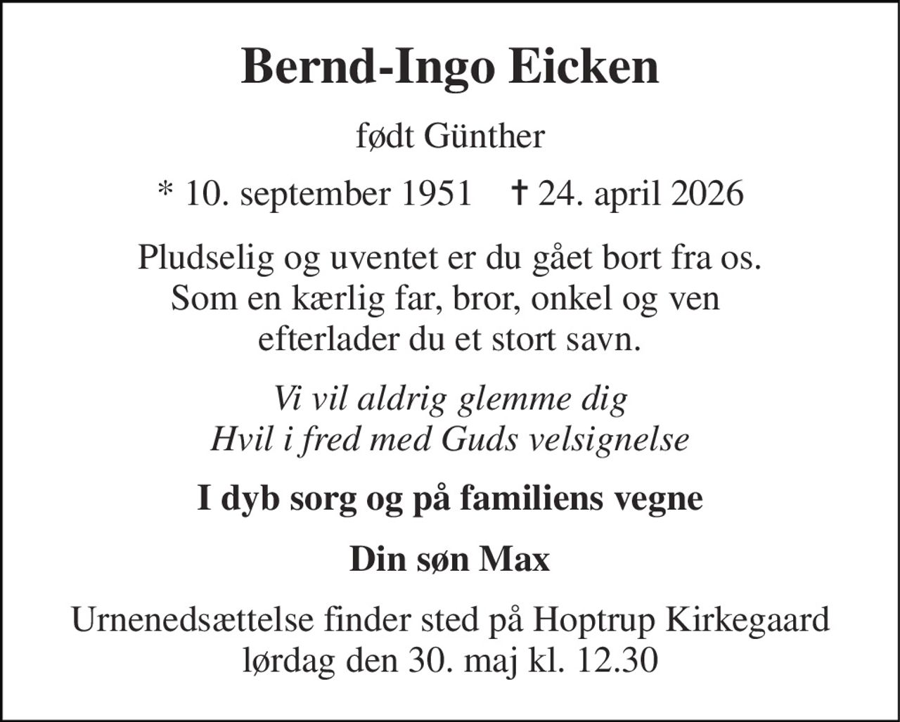 Bernd-Ingo Eicken 
født Günther 
* 10. september 1951    ✝ 24. april 2026 
Pludselig og uventet er du gået bort fra os. Som en kærlig far, bror, onkel og ven  efterlader du et stort savn. 
Vi vil aldrig glemme dig Hvil i fred med Guds velsignelse 
I dyb sorg og på familiens vegne 
Din søn Max 
Urnenedsættelse finder sted på Hoptrup Kirke​gaard lørdag den 30. maj​ kl. 12.30