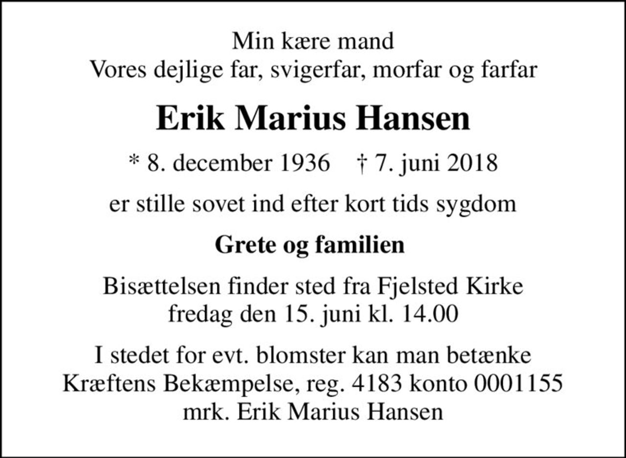 Min kære mand Vores dejlige far, svigerfar, morfar og farfar
Erik Marius Hansen
* 8. december 1936    ✝ 7. juni 2018
er stille sovet ind efter kort tids sygdom
Grete og familien 
Bisættelsen finder sted fra Fjelsted Kirke  fredag den 15. juni kl. 14.00 
I stedet for evt. blomster kan man betænke
					Kræftens Bekæmpelse reg.3001konto0001155mrk. Erik Marius
					Hansen