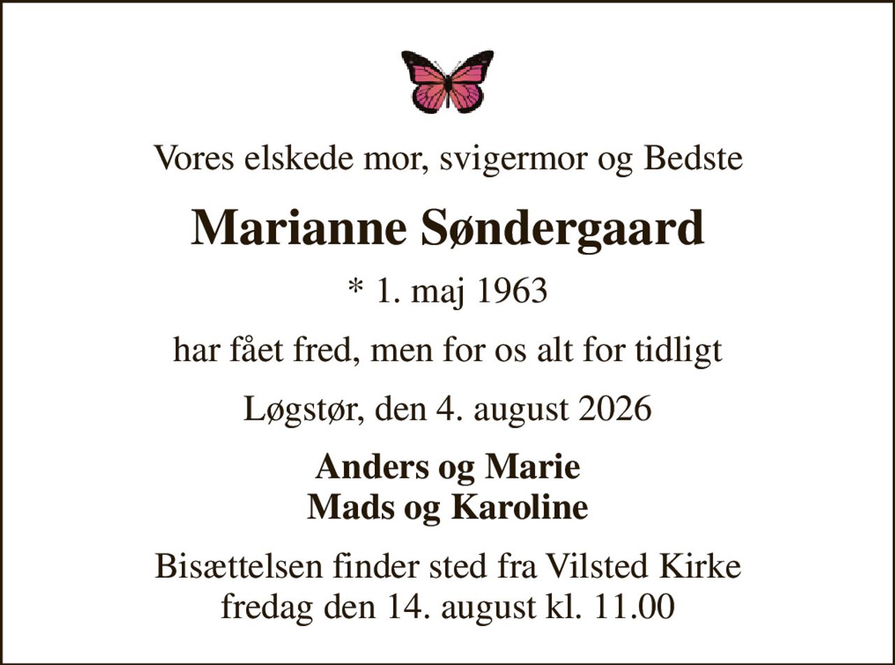 Vores elskede mor, svigermor og Bedste
Marianne Søndergaard
* 1. maj 1963
har fået fred, men for os alt for tidligt
Løgstør, den 4. august 2026
Anders og Marie Mads og Karoline
Bisættelsen finder sted fra Vilsted Kirke  fredag den 14. august kl. 11.00