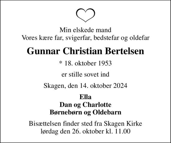 Min elskede mand Vores kære far, svigerfar, bedstefar og oldefar
Gunnar Christian Bertelsen
* 18. oktober 1953
er stille sovet ind
Skagen, den 14. oktober 2024
Ella Dan og Charlotte Børnebørn og Oldebarn
Bisættelsen finder sted fra Skagen Kirke  lørdag den 26. oktober kl. 11.00