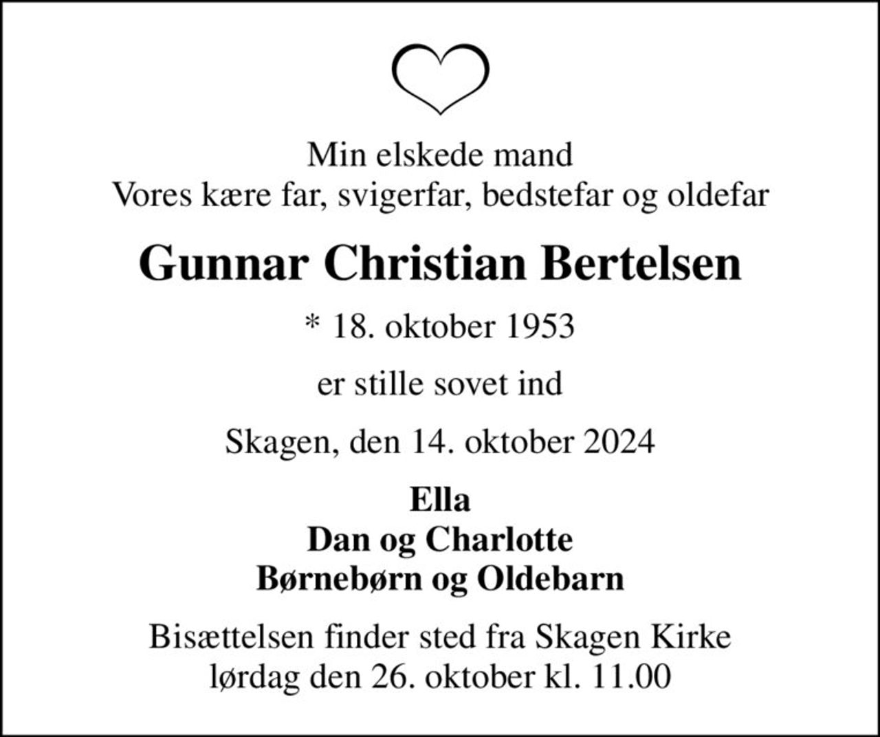 Min elskede mand Vores kære far, svigerfar, bedstefar og oldefar
Gunnar Christian Bertelsen
* 18. oktober 1953
er stille sovet ind
Skagen, den 14. oktober 2024
Ella Dan og Charlotte Børnebørn og Oldebarn
Bisættelsen finder sted fra Skagen Kirke  lørdag den 26. oktober kl. 11.00