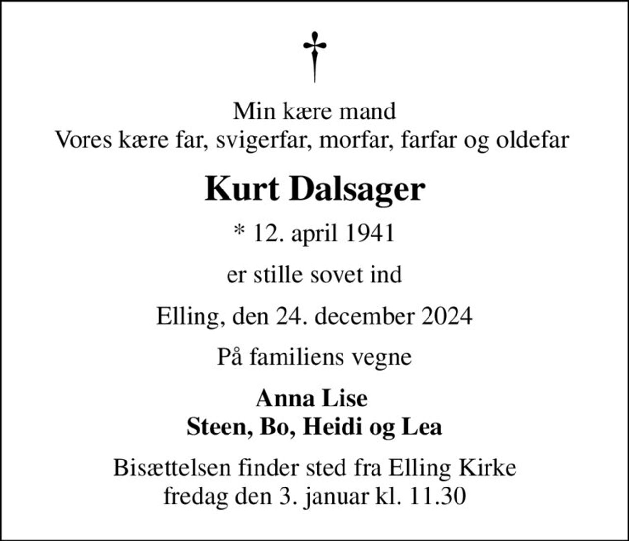 Min kære mand Vores kære far, svigerfar, morfar, farfar og oldefar 
Kurt Dalsager
* 12. april 1941
er stille sovet ind
Elling, den 24. december 2024
På familiens vegne
Anna Lise  Steen, Bo, Heidi og Lea
Bisættelsen finder sted fra Elling Kirke  fredag den 3. januar kl. 11.30