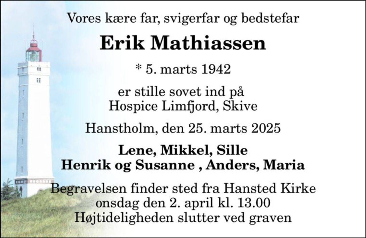 Vores kære far, svigerfar og bedstefar 
Erik Mathiassen 
*​ 5. marts 1942 
er stille sovet ind på  Hospice Limfjord, Skive 
Hanstholm, den 25. marts 2025 
Lene, Mikkel, Sille Henrik og Susanne , Anders, Maria 
Begravelsen​ finder sted fra Hansted Kirke​ onsdag den 2. april​ kl. 13.00 Højtideligheden slutter ved graven