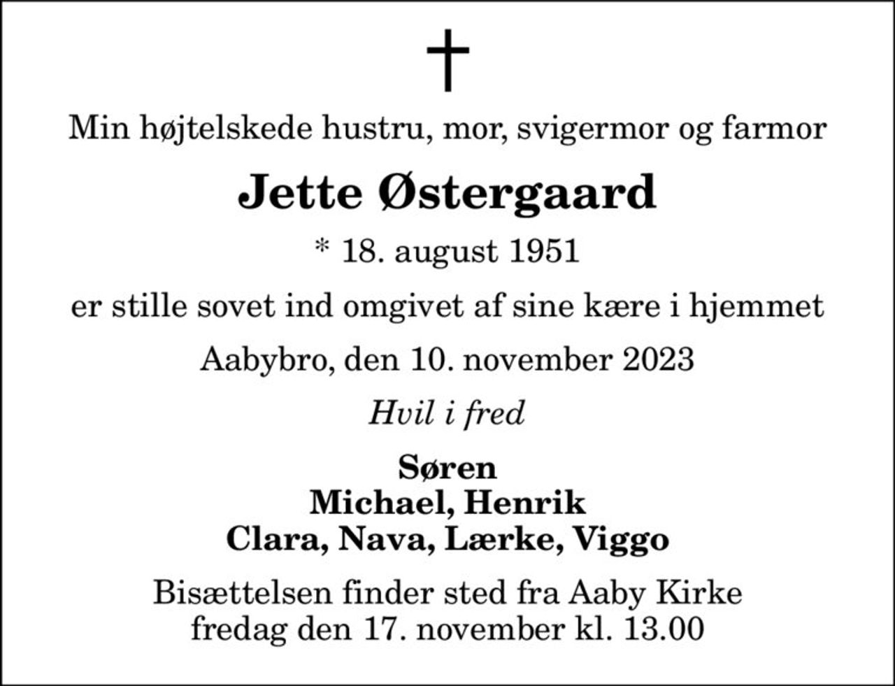 Min højtelskede hustru, mor, svigermor og farmor
Jette Østergaard
* 18. august 1951
er stille sovet ind omgivet af sine kære i hjemmet
Aabybro, den 10. november 2023
Hvil i fred
Søren Michael, Henrik Clara, Nava, Lærke, Viggo
Bisættelsen finder sted fra Aaby Kirke  fredag den 17. november kl. 13.00