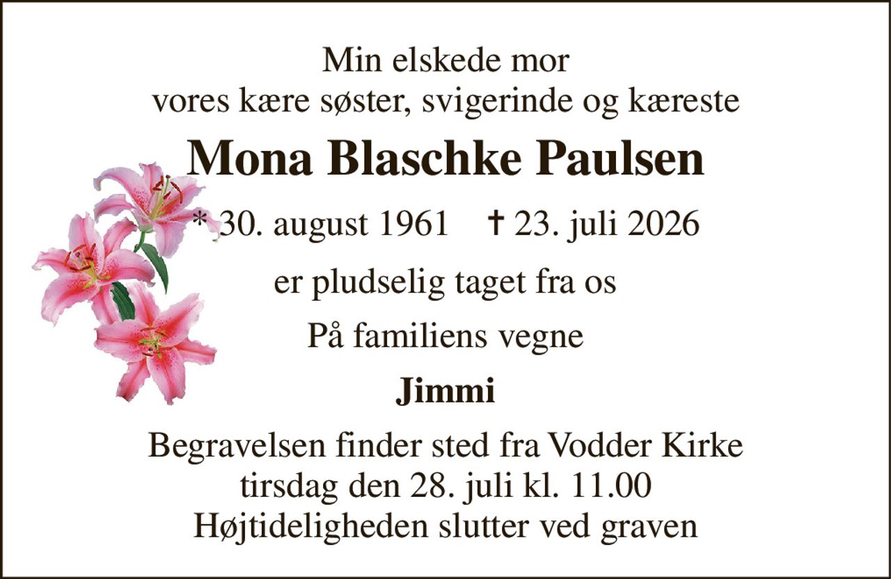 Min elskede mor vores kære søster, svigerinde og kæreste 
Mona Blaschke Paulsen 
* 30. august 1961    ✝ 23. juli 2026 
er pludselig taget fra os 
På familiens vegne 
Jimmi 
Begravelsen finder sted fra Vodder Kirke tirsdag den 28. juli kl. 11.00 Højtideligheden slutter ved graven