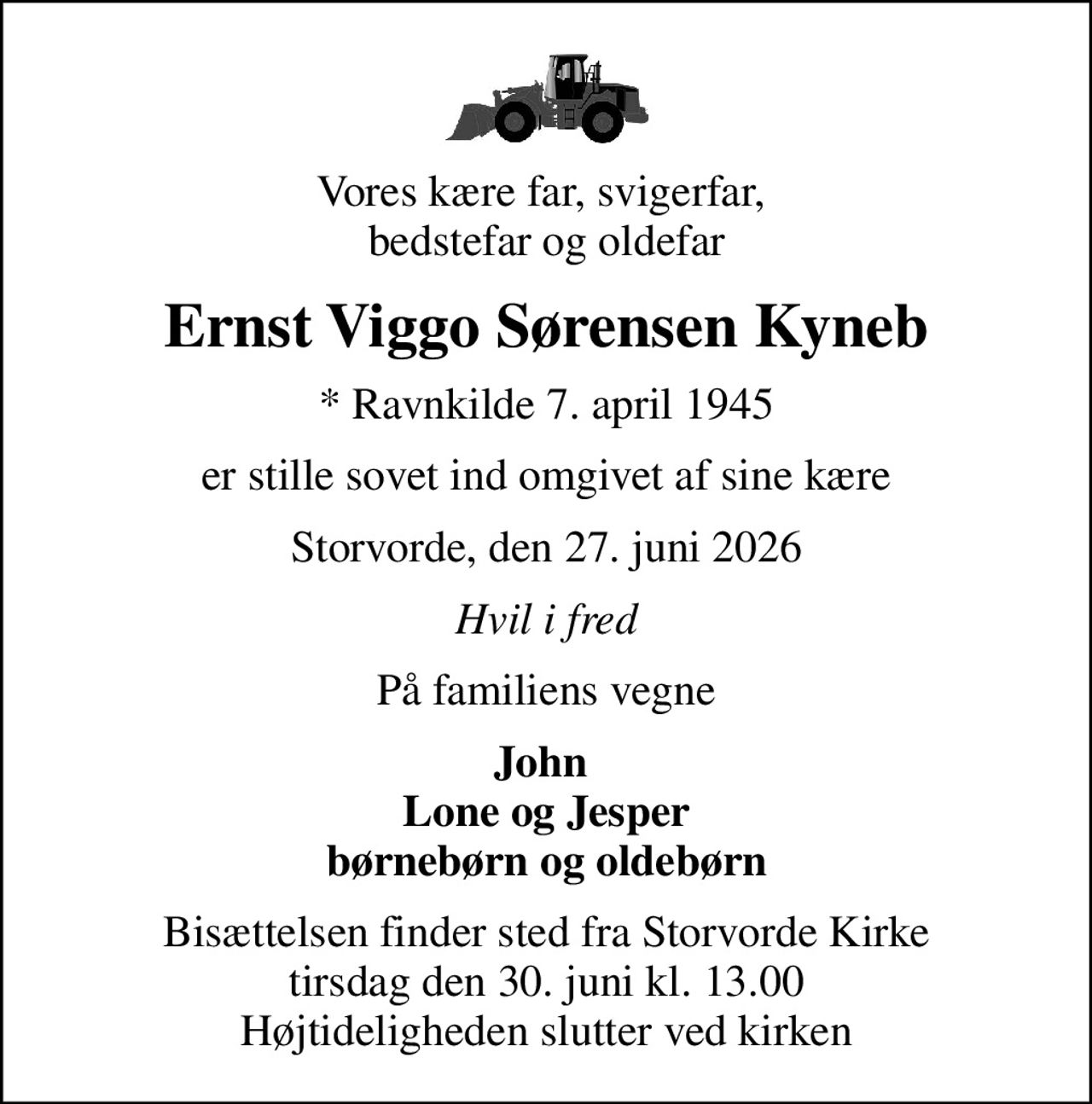 Vores kære far, svigerfar,  bedstefar og oldefar
Ernst Viggo Sørensen Kyneb
* Ravnkilde 7. april 1945
er stille sovet ind omgivet af sine kære
Storvorde, den 27. juni 2026
Hvil i fred
På familiens vegne
John  Lone og Jesper børnebørn og oldebørn
Bisættelsen finder sted fra Storvorde Kirke  tirsdag den 30. juni kl. 13.00  Højtideligheden slutter ved kirken