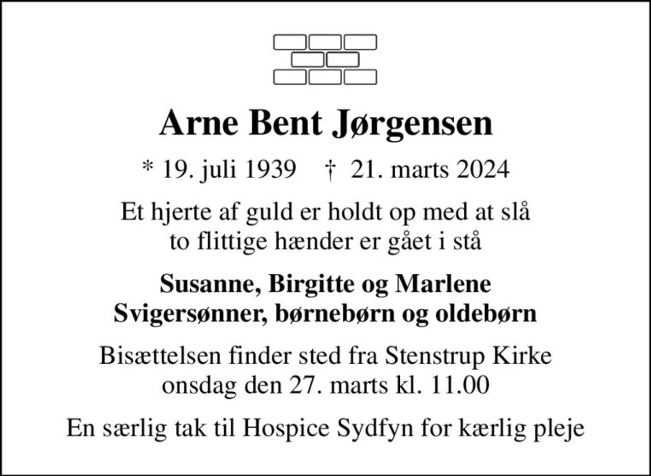 Arne Bent Jørgensen
* 19. juli 1939    ✝ 21. marts 2024
Et hjerte af guld er holdt op med at slå to flittige hænder er gået i stå
Susanne, Birgitte og Marlene Svigersønner, børnebørn og oldebørn
Bisættelsen finder sted fra Stenstrup Kirke  onsdag den 27. marts kl. 11.00 
En særlig tak til Hospice Sydfyn for kærlig pleje