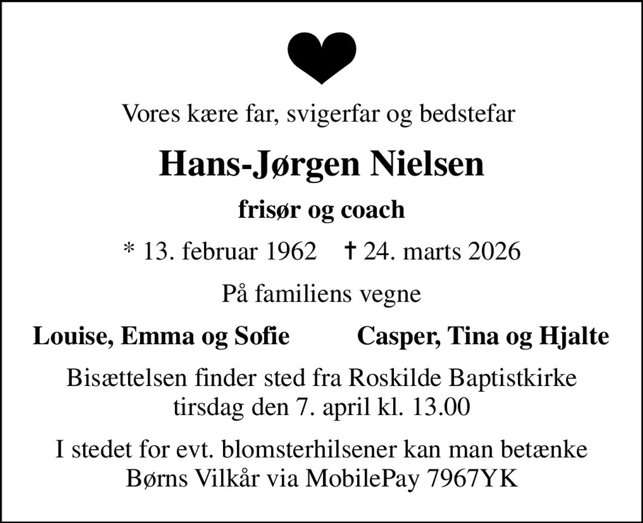 Vores kære far, svigerfar og bedstefar 
Hans-Jørgen Nielsen
frisør og coach
* 13. februar 1962    ✝ 24. marts 2026
På familiens vegne
Louise, Emma og Sofie
Casper, Tina og Hjalte
Bisættelsen finder sted fra Roskilde Baptistkirke  tirsdag den 7. april kl. 13.00 
I stedet for evt. blomsterhilsener kan man betænke Børns Vilkår via MobilePay 7967YK