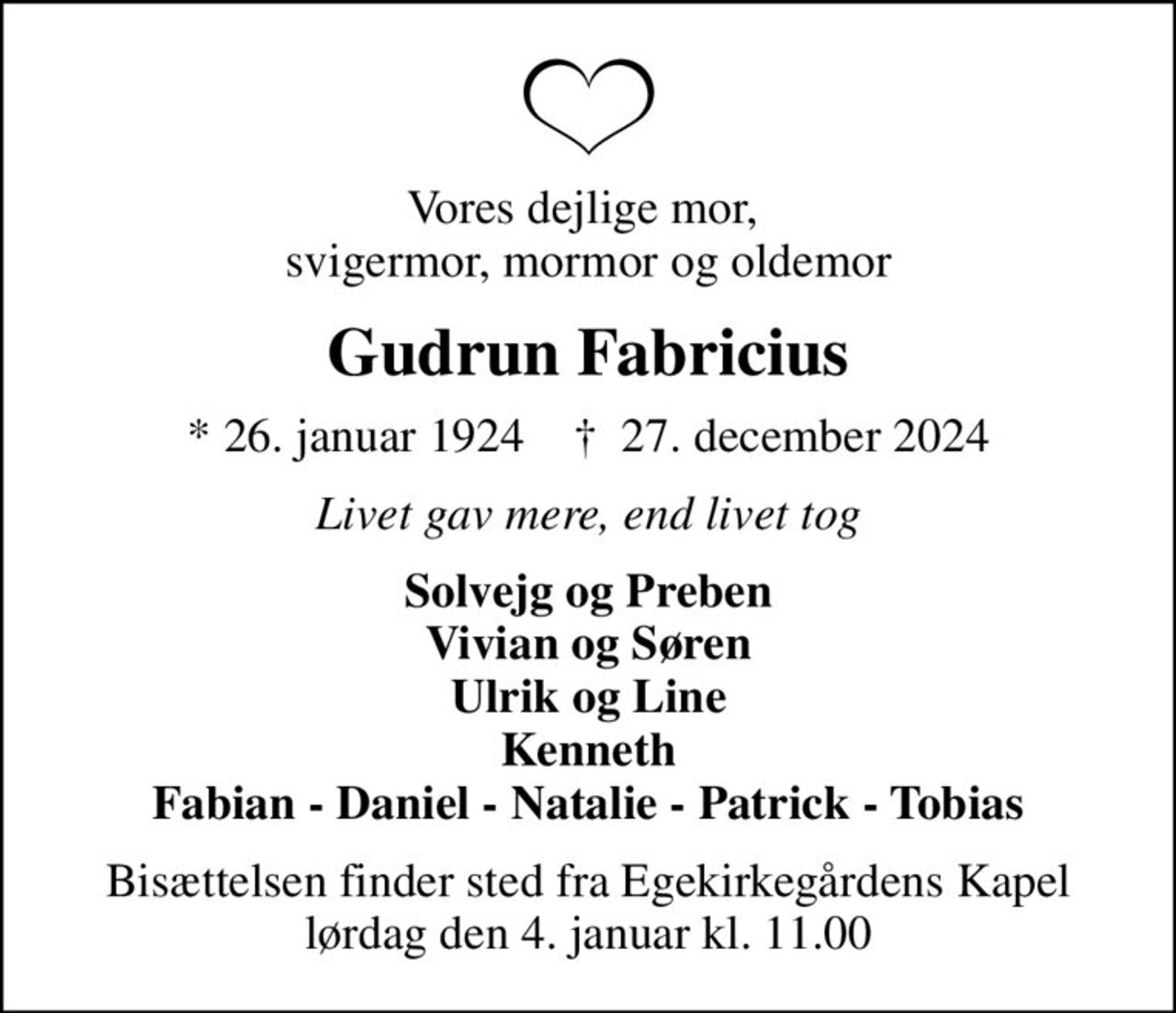 Vores dejlige mor,  svigermor, mormor og oldemor
Gudrun Fabricius
* 26. januar 1924    ✝ 27. december 2024
Livet gav mere, end livet tog
Solvejg og Preben Vivian og Søren Ulrik og Line Kenneth Fabian - Daniel - Natalie - Patrick - Tobias
Bisættelsen finder sted fra Egekirkegårdens Kapel  lørdag den 4. januar kl. 11.00
