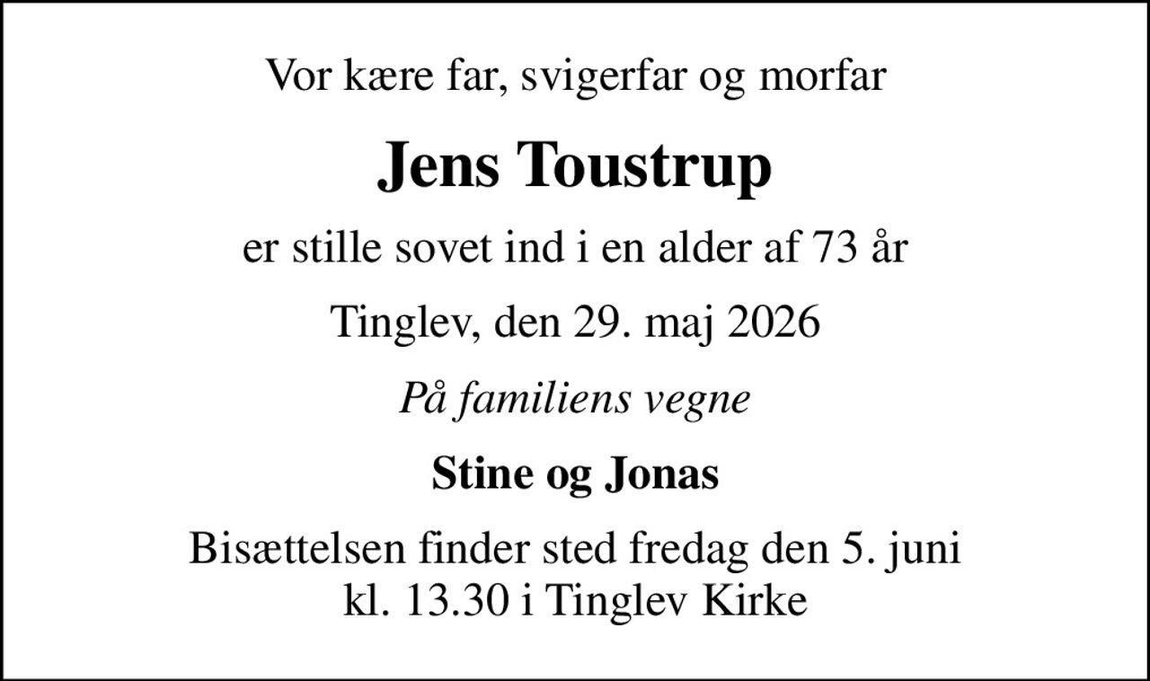 Vor kære far, svigerfar og morfar
Jens Toustrup
er stille sovet ind i en alder af 73 år
Tinglev, den 29. maj 2026
På familiens vegne
Stine og Jonas
Bisættelsen finder sted fredag den 5. juni kl. 13.30 i Tinglev Kirke