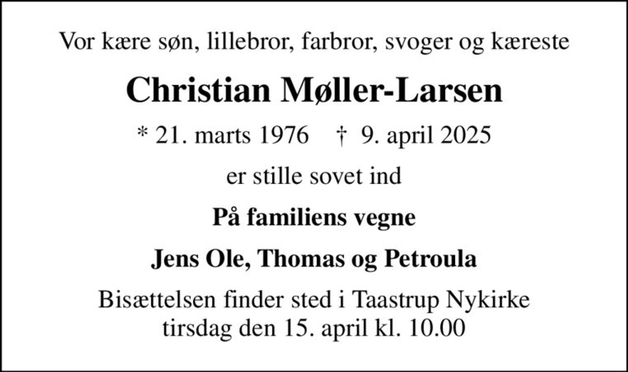 Vor kære søn, lillebror, farbror, svoger og kæreste
Christian Møller-Larsen
* 21. marts 1976    ✝ 9. april 2025
er stille sovet ind
På familiens vegne
Jens Ole, Thomas og Petroula
Bisættelsen finder sted i Taastrup Nykirke  tirsdag den 15. april kl. 10.00