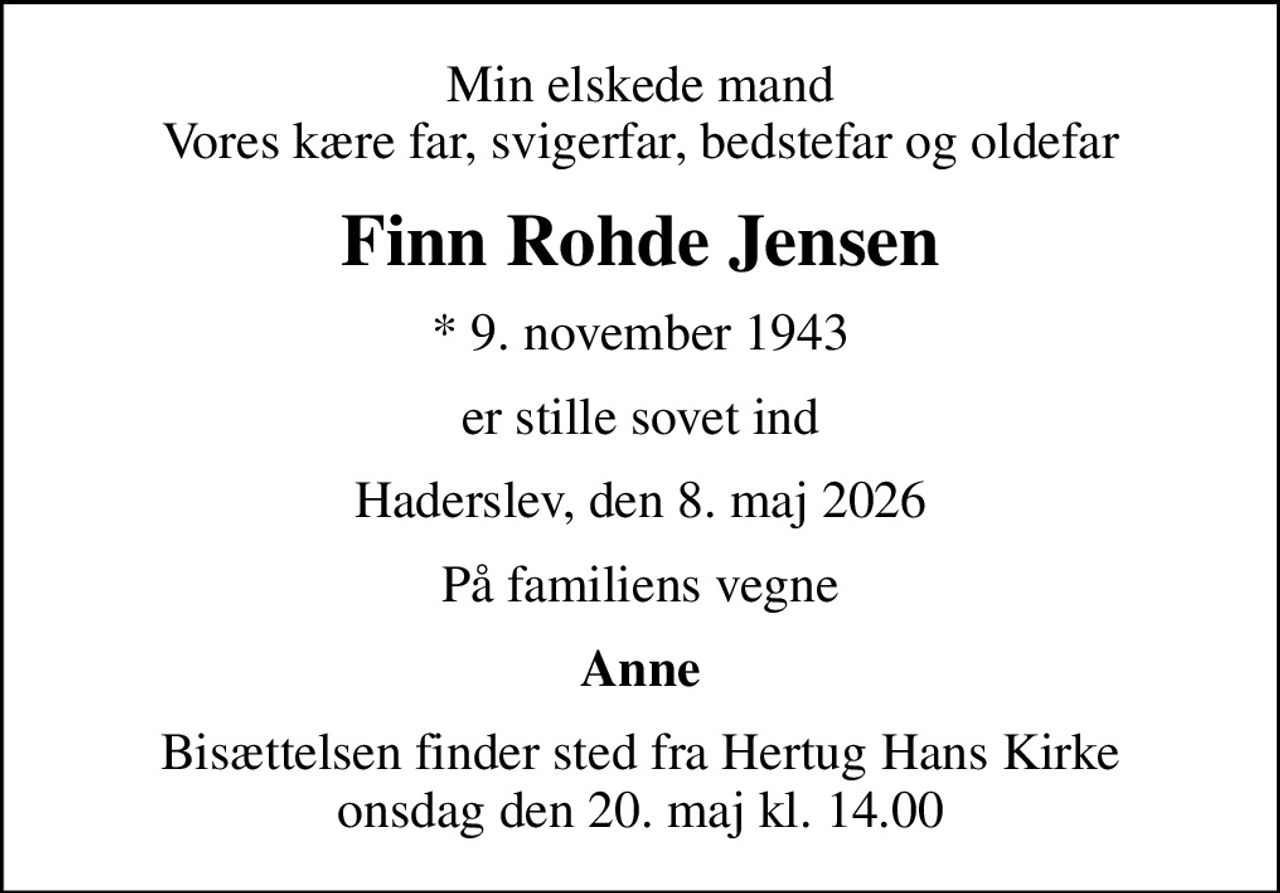 Min elskede mand Vores kære far, svigerfar, bedstefar og oldefar
Finn Rohde Jensen
* 9. november 1943
er stille sovet ind
Haderslev, den 8. maj 2026
På familiens vegne
Anne
Bisættelsen finder sted fra Hertug Hans Kirke  onsdag den 20. maj kl. 14.00