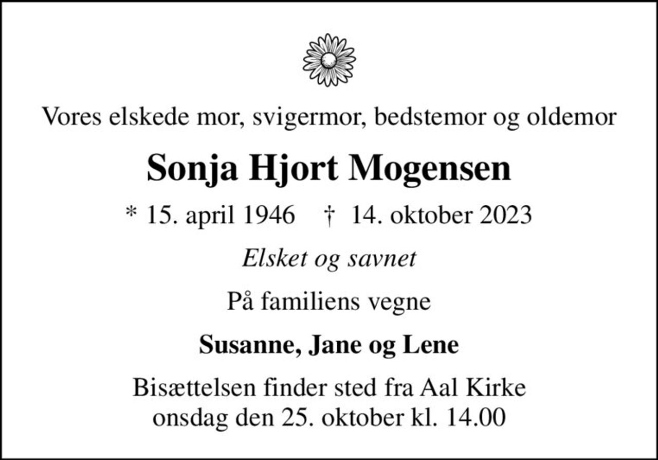 Vores elskede mor, svigermor, bedstemor og oldemor
Sonja Hjort Mogensen
* 15. april 1946    ✝ 14. oktober 2023
Elsket og savnet
På familiens vegne
Susanne, Jane og Lene
Bisættelsen finder sted fra Aal Kirke  onsdag den 25. oktober kl. 14.00