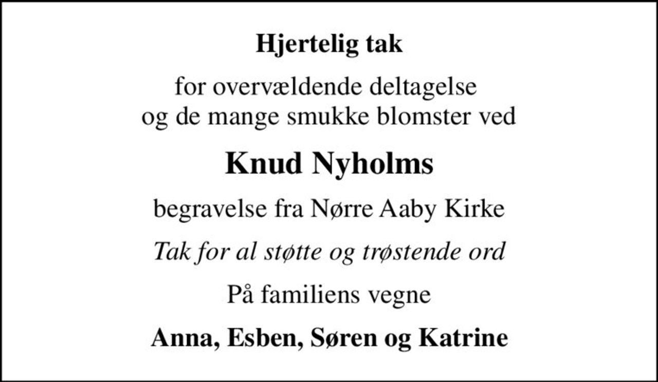 Hjertelig tak
for overvældende deltagelse  og de mange smukke blomster ved
Knud Nyholms
begravelse fra Nørre Aaby Kirke
Tak for al støtte og trøstende ord
På familiens vegne
Anna, Esben, Søren og Katrine