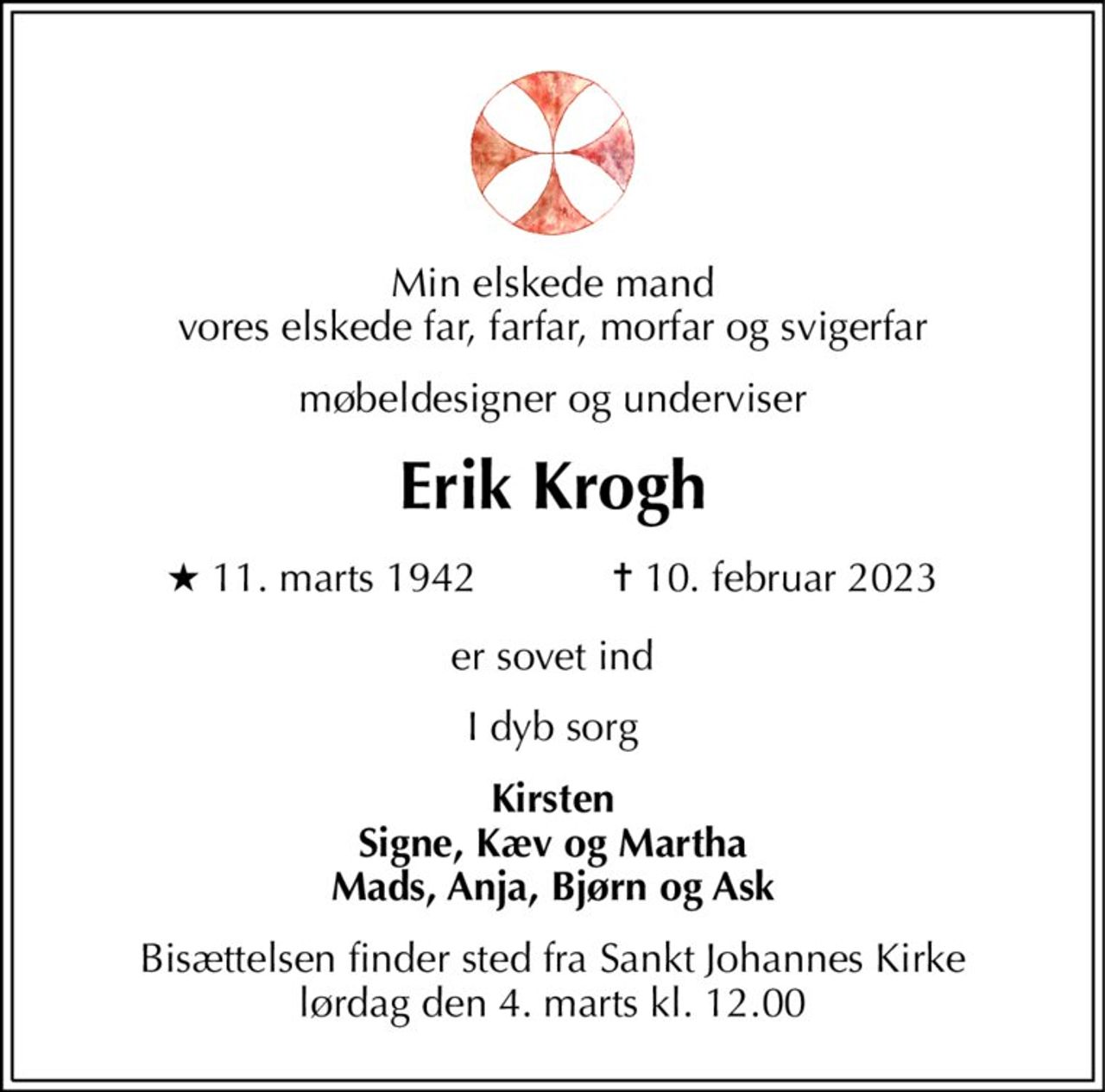 Min elskede mand vores elskede far, farfar, morfar og svigerfar 
møbeldesigner og underviser 
Erik Krogh 
★​ 11. marts 1942​            ✝​ 10. februar 2023 
er sovet ind 
I dyb sorg 
Kirsten Signe, Kæv og Martha Mads, Anja, Bjørn og Ask 
Bisættelsen​ finder sted fra Sankt Johannes Kirke​ lørdag den 4. marts​ kl. 12.00