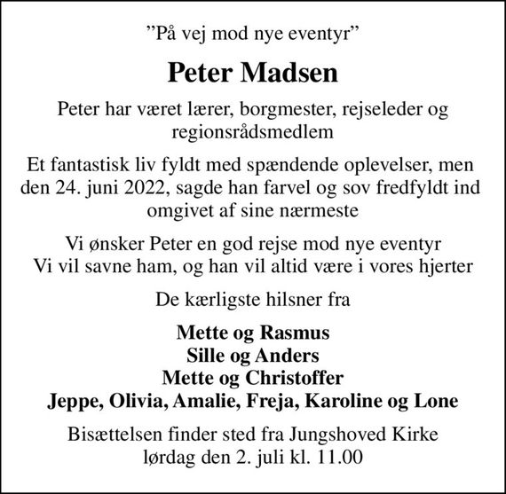 På vej mod nye eventyr
Peter Madsen
Peter har været lærer, borgmester, rejseleder og regionsrådsmedlem
Et fantastisk liv fyldt med spændende oplevelser, men  den 24. juni 2022, sagde han farvel og sov fredfyldt ind  omgivet af sine nærmeste
Vi ønsker Peter en god rejse mod nye eventyr Vi vil savne ham, og han vil altid være i vores hjerter
De kærligste hilsner fra
Mette og Rasmus Sille og Anders Mette og Christoffer Jeppe, Olivia, Amalie, Freja, Karoline og Lone
Bisættelsen finder sted fra Jungshoved Kirke  lørdag den 2. juli kl. 11.00