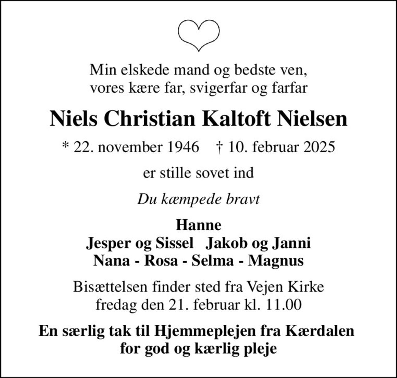 Min elskede mand og bedste ven,  vores kære far, svigerfar og farfar 
Niels Christian Kaltoft Nielsen
* 22. november 1946    ✝ 10. februar 2025
er stille sovet ind
Du kæmpede bravt
Hanne Jesper og Sissel   Jakob og Janni Nana - Rosa - Selma - Magnus
Bisættelsen finder sted fra Vejen Kirke  fredag den 21. februar kl. 11.00 
En særlig tak til Hjemmeplejen fra Kærdalen  for god og kærlig pleje