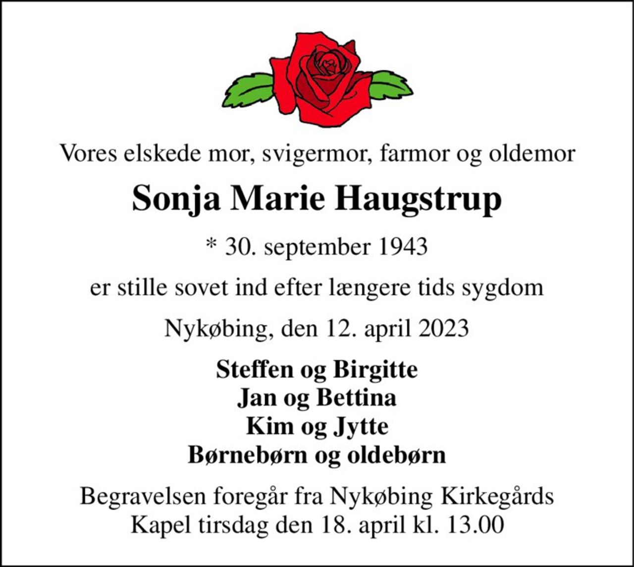 Vores elskede mor, svigermor, farmor og oldemor 
Sonja Marie Haugstrup 
* 30. september 1943 
er stille sovet ind efter længere tids sygdom 
Nykøbing, den 12. april 2023 
Steffen og Birgitte Jan og Bettina Kim og Jytte Børnebørn og oldebørn 
Begravelsen foregår fra Nykøbing Kirkegårds Kapel tirsdag den 18. april kl. 13.00