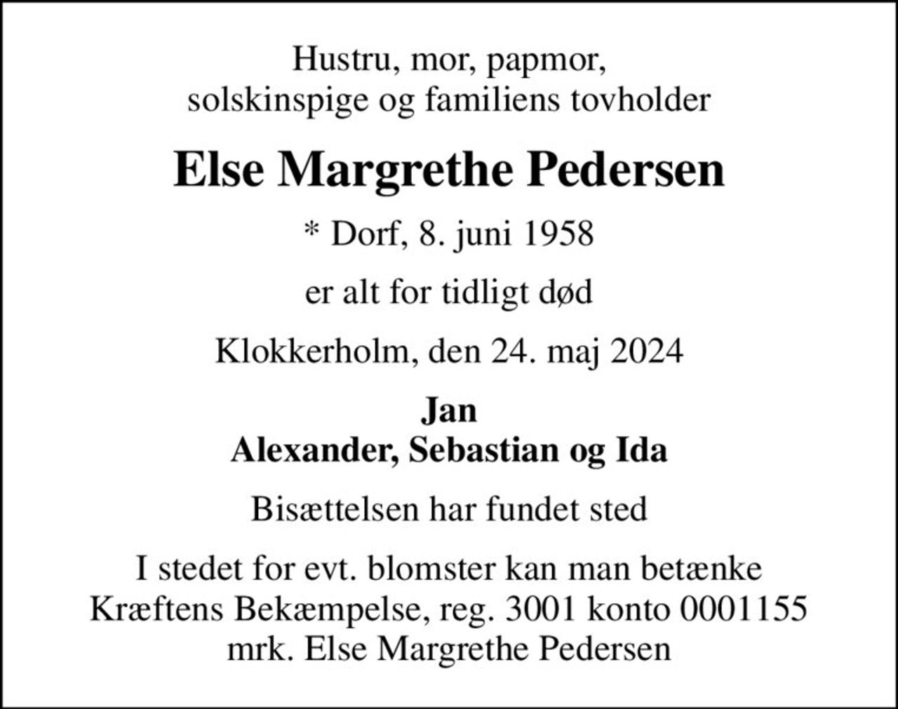 Hustru, mor, papmor, solskinspige og familiens tovholder
Else Margrethe Pedersen
* Dorf, 8. juni 1958
er alt for tidligt død
Klokkerholm, den 24. maj 2024
Jan Alexander, Sebastian og Ida
Bisættelsen har fundet sted
I stedet for evt. blomster kan man betænke
					Kræftens Bekæmpelse reg.3001konto0001155mrk. Else Margrethe
					Pedersen
