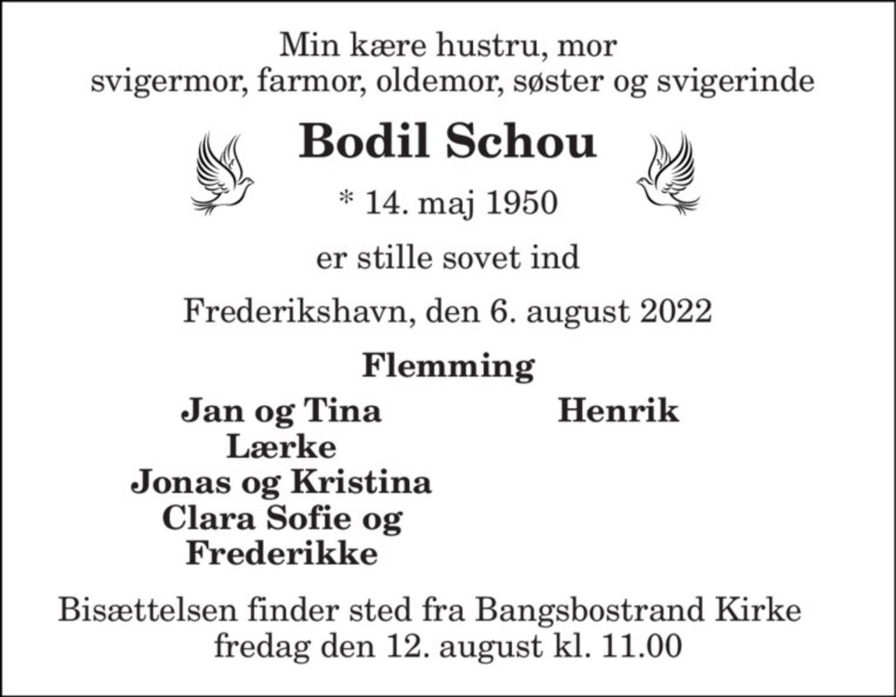 Min kære hustru, mor  svigermor, farmor, oldemor, søster og svigerinde 
Bodil Schou 
* 14. maj 1950 
er stille sovet ind 
Frederikshavn, den 6. august 2022 
På familiens vegne 
Flemming 
Jan og Tina Lærke Jonas og Kristina Clara Sofie og Frederikke 
Henrik 
Bisættelsen​ finder sted fra Bangsbostrand Kirke​ torsdag den 11. august​ kl. 11.00