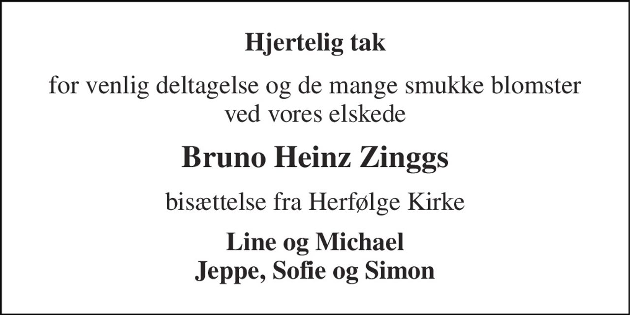 Hjertelig tak 
for venlig deltagelse og de mange smukke blomster ved vores elskede 
Bruno Heinz Zinggs 
bisættelse fra Herfølge Kirke 
Line og Michael Jeppe, Sofie og Simon