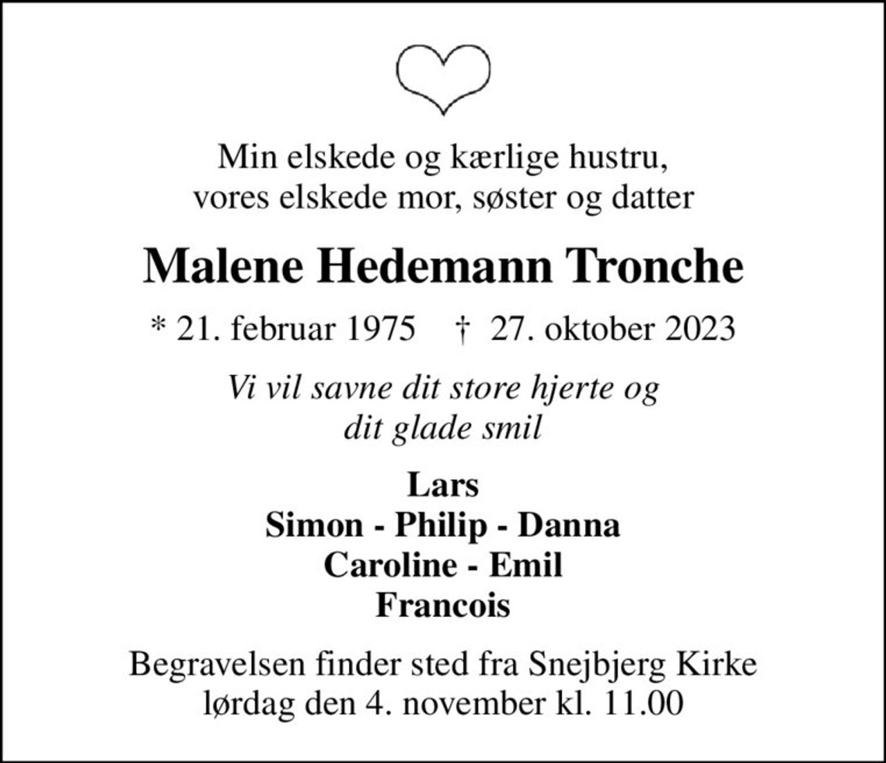 Min elskede og kærlige hustru, vores elskede mor, søster og datter
Malene Hedemann Tronche
* 21. februar 1975    ✝ 27. oktober 2023
Vi vil savne dit store hjerte og dit glade smil
Lars Simon - Philip - Danna Caroline - Emil Francois
Begravelsen finder sted fra Snejbjerg Kirke  lørdag den 4. november kl. 11.00