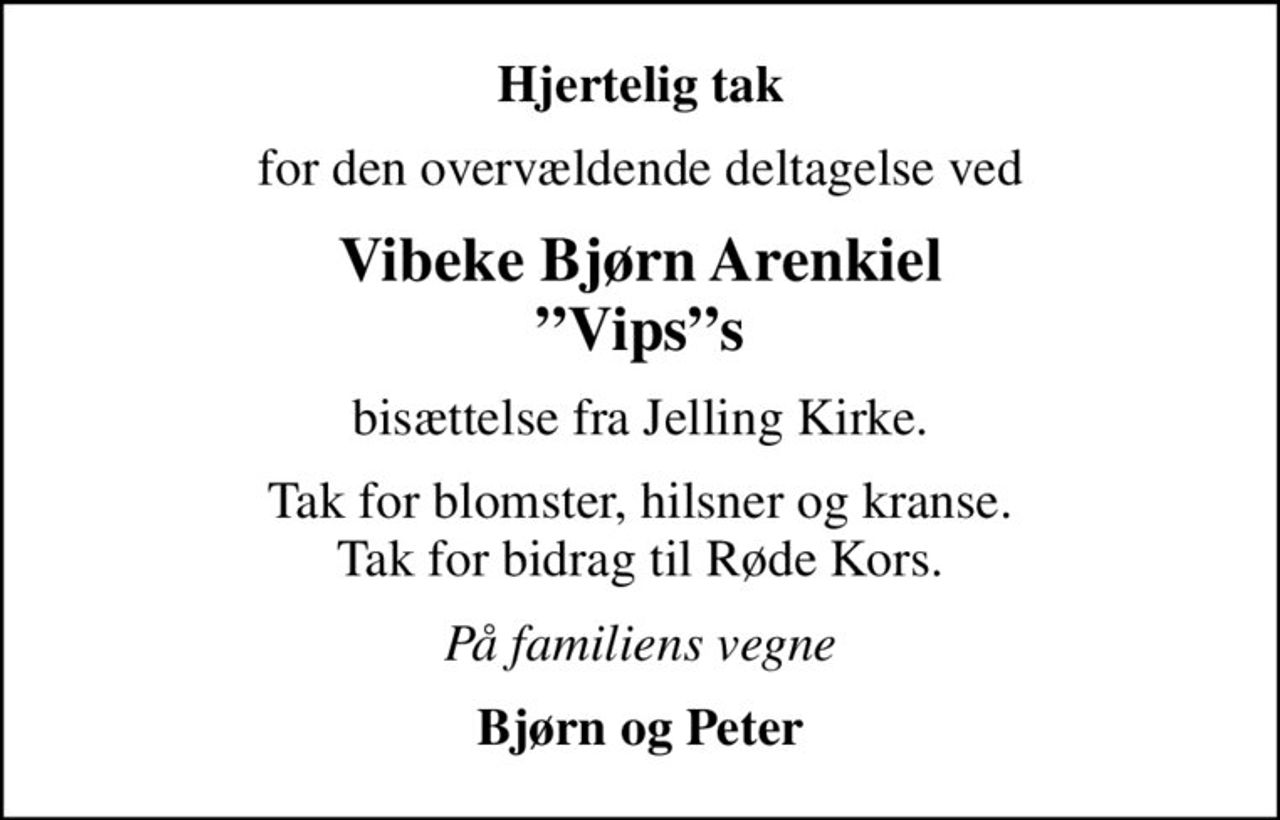 Hjertelig tak
for den overvældende deltagelse ved
Vibeke Bjørn Arenkiel Vipss
bisættelse fra Jelling Kirke.
Tak for blomster, hilsner og kranse. Tak for bidrag til Røde Kors.
På familiens vegne
Bjørn og Peter
