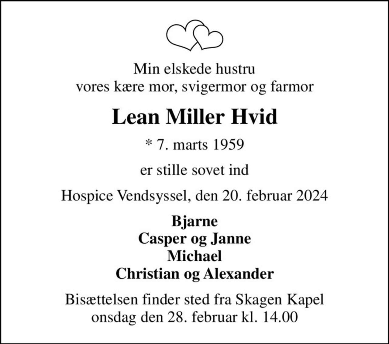 Min elskede hustru vores kære mor, svigermor og farmor
Lean Miller Hvid
* 7. marts 1959
er stille sovet ind
Hospice Vendsyssel, den 20. februar 2024
Bjarne Casper og Janne Michael Christian og Alexander
Bisættelsen finder sted fra Skagen Kapel  onsdag den 28. februar kl. 14.00