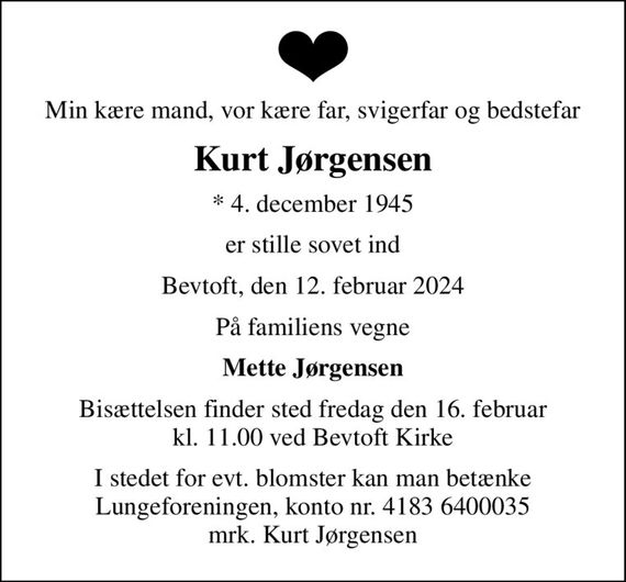 Min kære mand, vor kære far, svigerfar og bedstefar
Kurt Jørgensen
* 4. december 1945
er stille sovet ind
Bevtoft, den 12. februar 2024
På familiens vegne
Mette Jørgensen
Bisættelsen finder sted fredag den 16. februar kl. 11.00 ved Bevtoft Kirke
I stedet for evt. blomster kan man betænke
					Lungeforeningen kontonr.41836400035mrk. Kurt
					Jørgensen