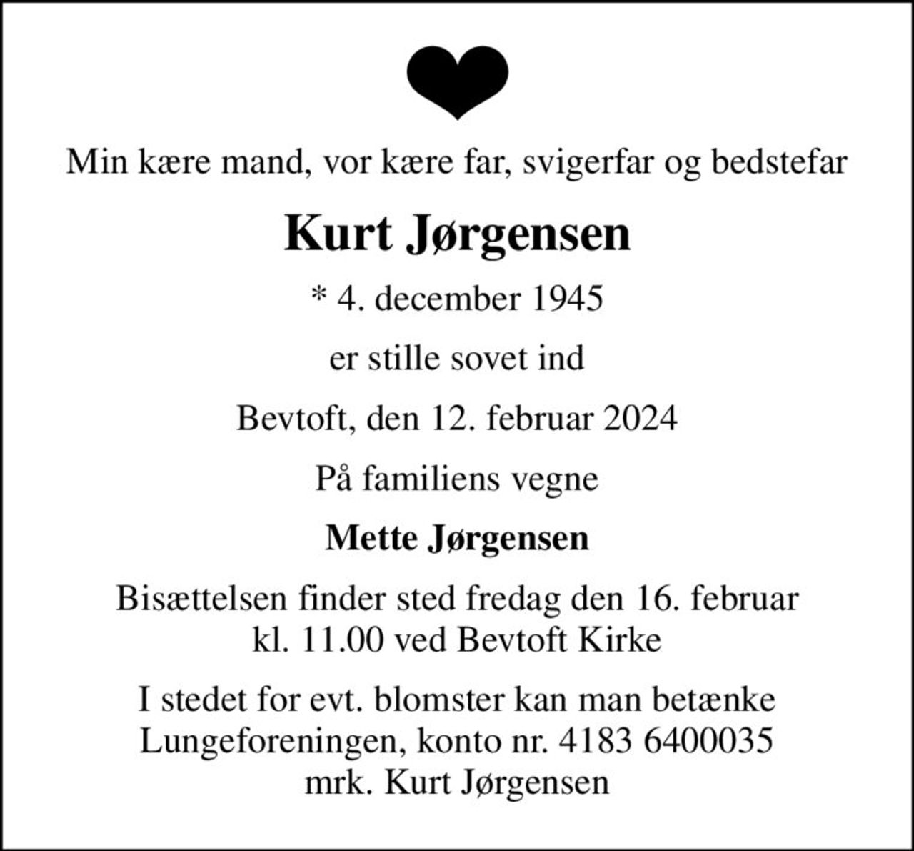 Min kære mand, vor kære far, svigerfar og bedstefar
Kurt Jørgensen
* 4. december 1945
er stille sovet ind
Bevtoft, den 12. februar 2024
På familiens vegne
Mette Jørgensen
Bisættelsen finder sted fredag den 16. februar kl. 11.00 ved Bevtoft Kirke
I stedet for evt. blomster kan man betænke
					Lungeforeningen kontonr.41836400035mrk. Kurt
					Jørgensen