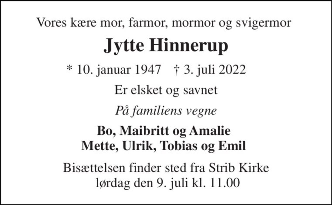 Vores kære mor, farmor, mormor og svigermor 
Jytte Hinnerup 
*​ 10. januar 1947 
†​ 3. juli 2022​ 
Er elsket og savnet 
På familiens vegne 
Bo, Maibritt og Amalie Mette, Ulrik, Tobias og Emil 
Bisættelsen​ finder sted fra Strib Kirke  lørdag den 9. juli​ kl. 11.00