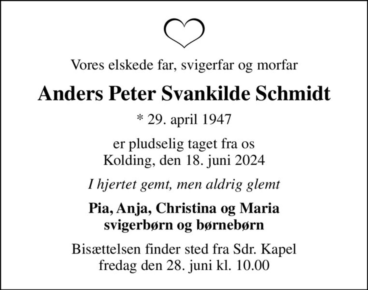 Vores elskede far, svigerfar og morfar
Anders Peter Svankilde Schmidt
* 29. april 1947
er pludselig taget fra os Kolding, den 18. juni 2024
I hjertet gemt, men aldrig glemt
Pia, Anja, Christina og Maria svigerbørn og børnebørn
Bisættelsen finder sted fra Sdr. Kapel  fredag den 28. juni kl. 10.00