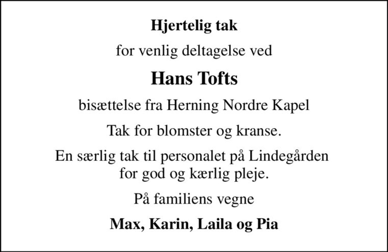 Hjertelig tak
for venlig deltagelse ved
Hans Tofts
bisættelse fra Herning Nordre Kapel
Tak for blomster og kranse.
En særlig tak til personalet på Lindegården  for god og kærlig pleje.
På familiens vegne
Max, Karin, Laila og Pia