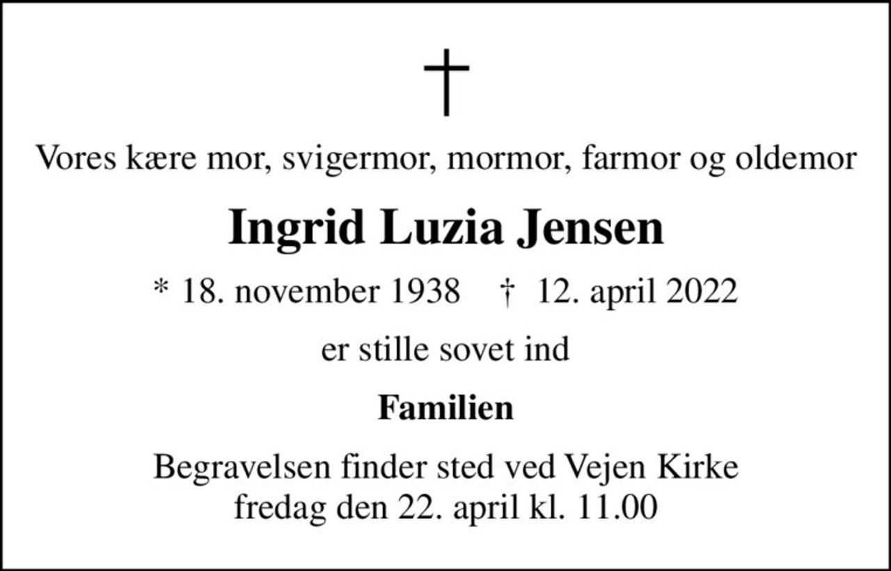 Vores kære mor, svigermor, mormor, farmor og oldemor
Ingrid Luzia Jensen
* 18. november 1938    ✝ 12. april 2022
er stille sovet ind
Familien
Begravelsen har fundet sted i stilhed
Tak for venlig deltagelse ved begravelsen Tak for blomster, kranse og trøstende ord
Familien