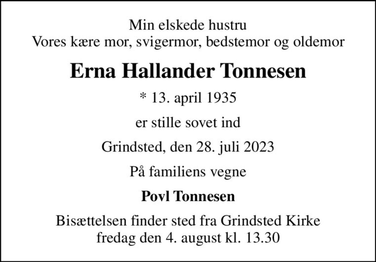 Min elskede hustru Vores kære mor, svigermor, bedstemor og oldemor
Erna Hallander Tonnesen
* 13. april 1935
er stille sovet ind
Grindsted, den 28. juli 2023
På familiens vegne
Povl Tonnesen
Bisættelsen finder sted fra Grindsted Kirke  fredag den 4. august kl. 13.30
