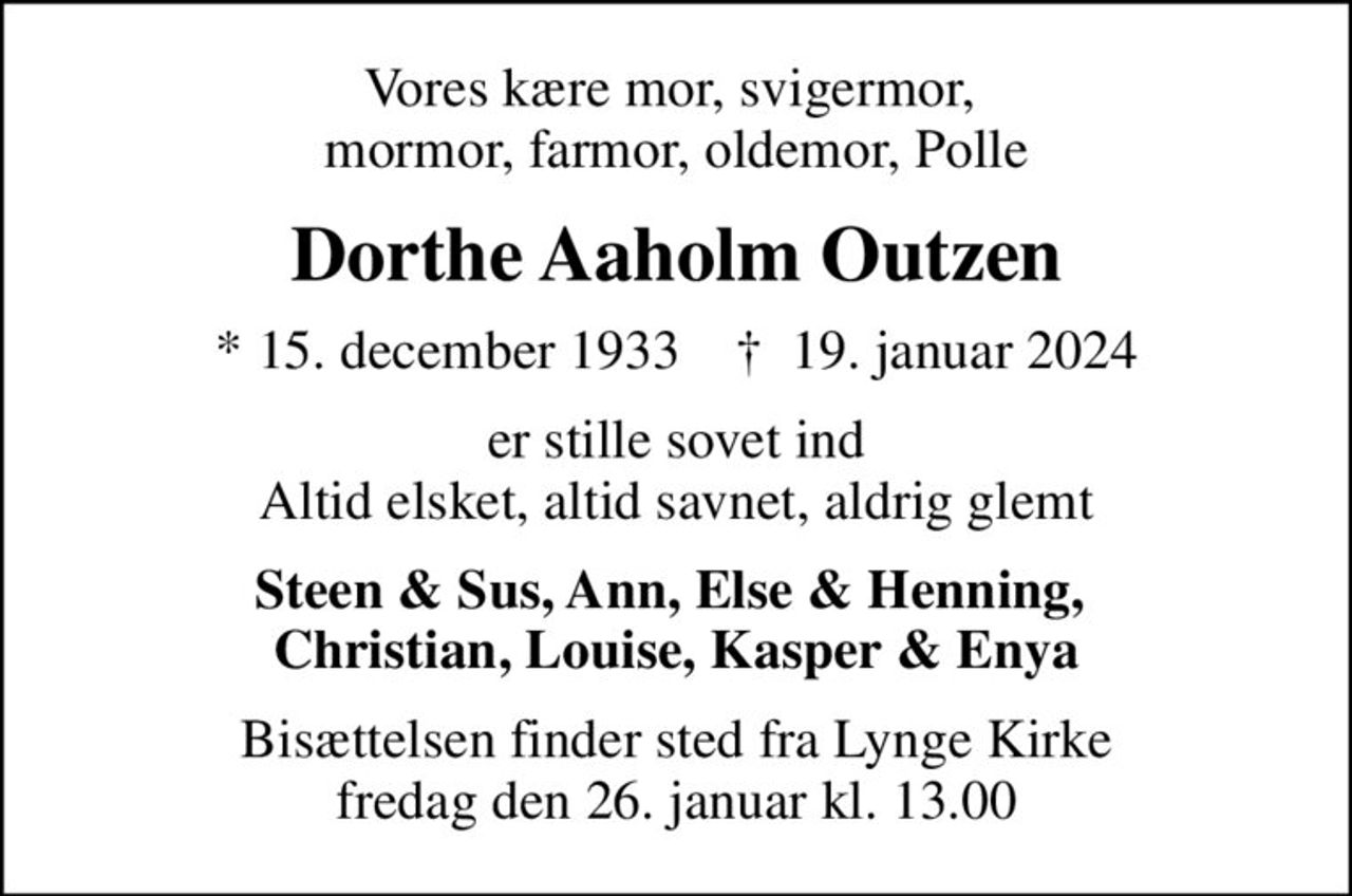 Vores kære mor, svigermor,  mormor, farmor, oldemor, Polle
Dorthe Aaholm Outzen
* 15. december 1933    ✝ 19. januar 2024
er stille sovet ind Altid elsket, altid savnet, aldrig glemt
Steen & Sus, Ann, Else & Henning,  Christian, Louise, Kasper & Enya
Bisættelsen finder sted fra Lynge Kirke  fredag den 26. januar kl. 13.00