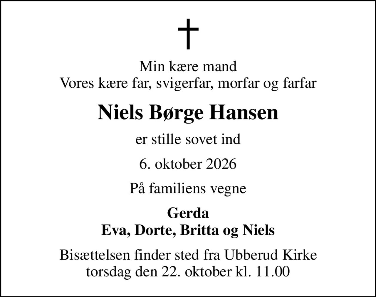Min kære mand Vores kære far, svigerfar, morfar og farfar
Niels Børge Hansen
er stille sovet ind
6. oktober 2026
På familiens vegne
Gerda Eva, Dorte, Britta og Niels
Bisættelsen finder sted fra Ubberud Kirke  torsdag den 22. oktober kl. 11.00