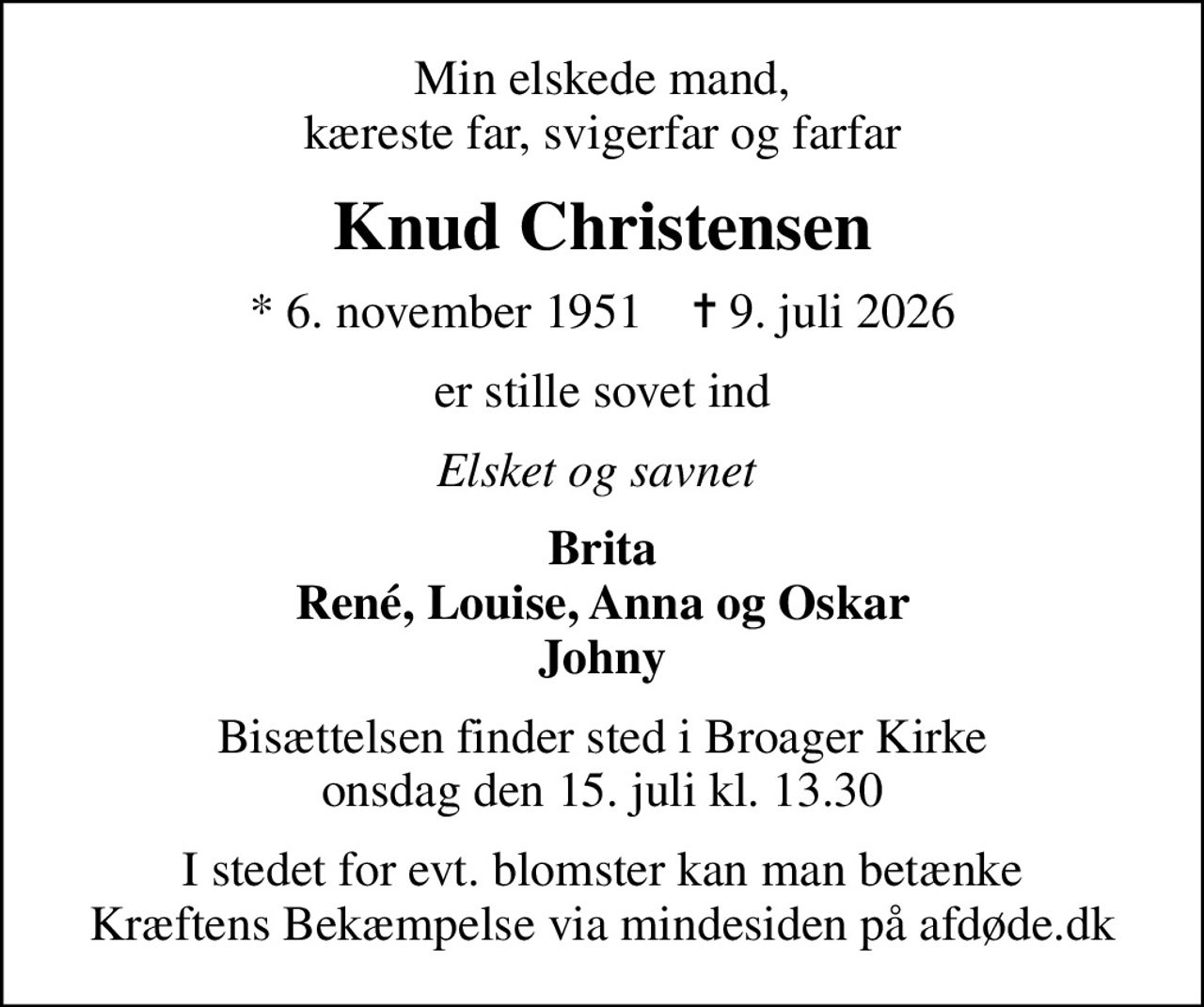 Min elskede mand, kæreste far, svigerfar og farfar
Knud Christensen
* 6. november 1951    ✝ 9. juli 2026
er stille sovet ind
Elsket og savnet 
Brita René, Louise, Anna og Oskar Johny
Bisættelsen finder sted i Broager Kirke  onsdag den 15. juli kl. 13.30 
I stedet for evt. blomster kan man betænke
					Kræftens Bekæmpelse via mindesiden på afdøde.dk
