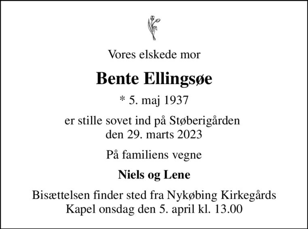 Vores elskede mor
Bente Ellingsøe
* 5. maj 1937
er stille sovet ind på Støberigården  den 29. marts 2023
På familiens vegne
Niels og Lene
Bisættelsen finder sted fra Nykøbing Kirkegårds Kapel  onsdag den 5. april kl. 13.00