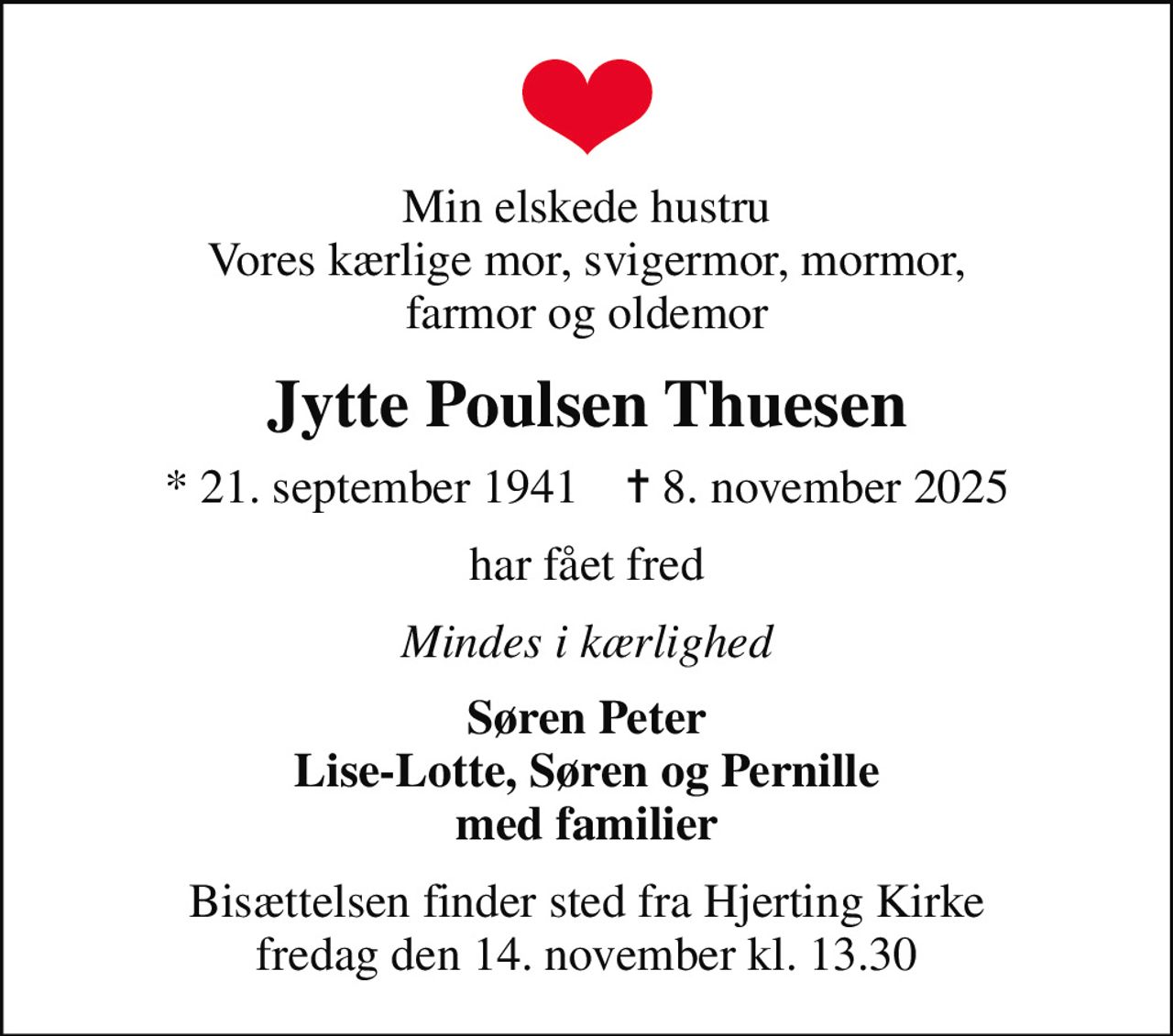 Min elskede hustru Vores kærlige mor, svigermor, mormor, farmor og oldemor
Jytte Poulsen Thuesen
* 21. september 1941    ✝ 8. november 2025
har fået fred
Mindes i kærlighed
Søren Peter Lise-Lotte, Søren og Pernille med familier
Bisættelsen finder sted fra Hjerting Kirke  fredag den 14. november kl. 13.30
