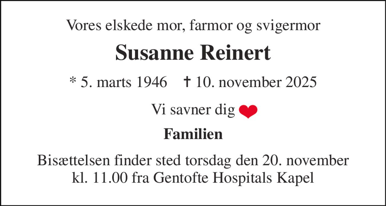 Vores elskede mor, farmor og svigermor 
Susanne Reinert 
* 5. marts 1946    ✝ 10. november 2025 
Vi savner dig 
Familien 
Bisættelsen finder sted torsdag den 20. november kl. 11.00 fra Gentofte Hospitals Kapel