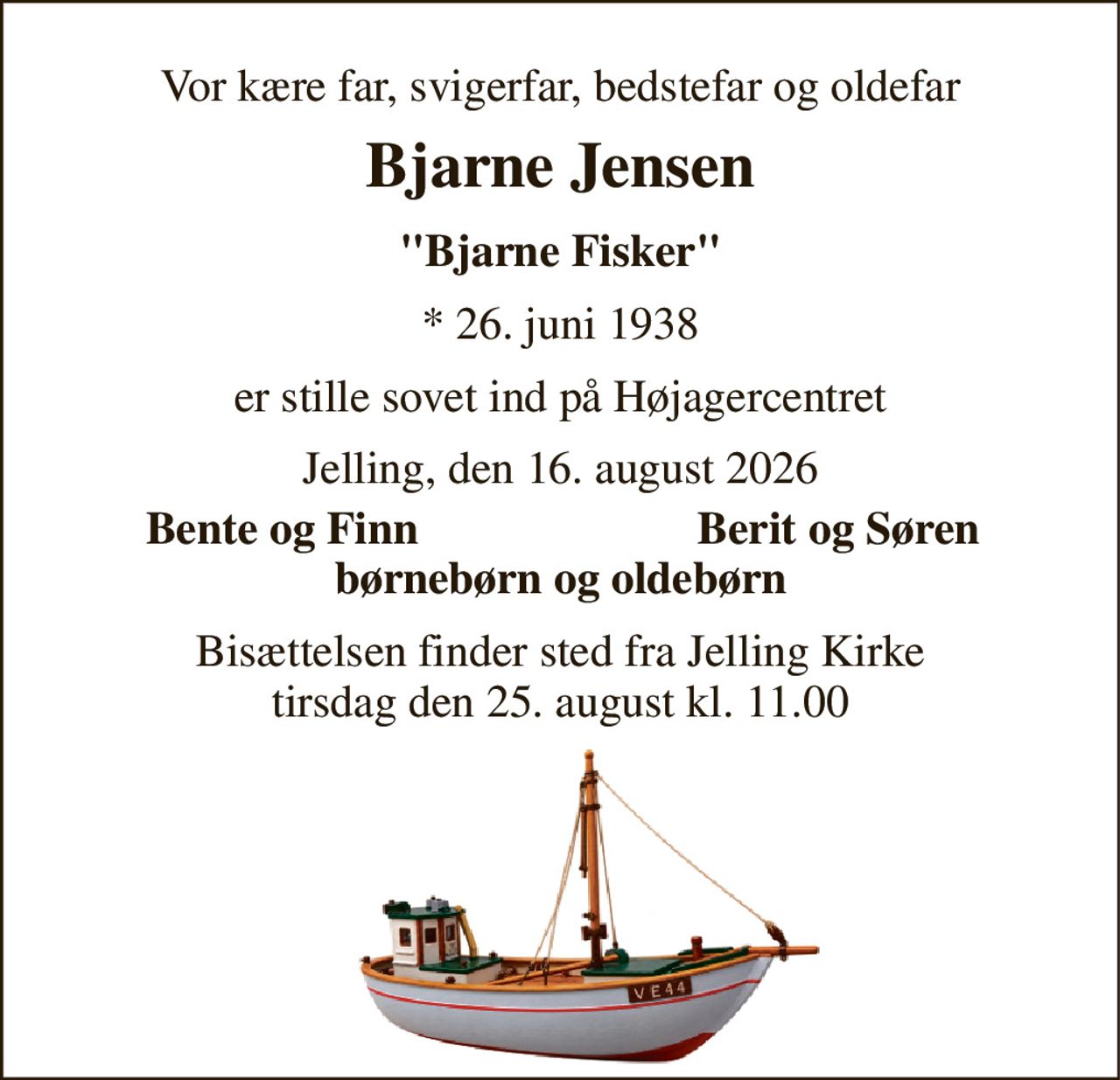 Vor kære far, svigerfar, bedstefar og oldefar 
Bjarne Jensen 
"Bjarne Fisker" 
* 26. juni 1938 
er stille sovet ind på Højagercentret 
Jelling, den 16. august 2026 
Bente og Finn 
Berit og Søren 
børnebørn og oldebørn 
Bisættelsen finder sted fra Jelling Kirke tirsdag den 25. august kl. 11.00