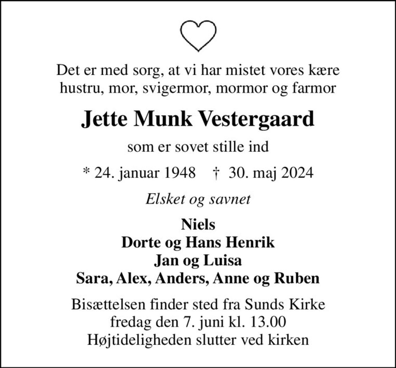 Det er med sorg, at vi har mistet vores kære hustru, mor, svigermor, mormor og farmor
Jette Munk Vestergaard
som er sovet stille ind
* 24. januar 1948    ✝ 30. maj 2024
Elsket og savnet
Niels Dorte og Hans Henrik Jan og Luisa Sara, Alex, Anders, Anne og Ruben
Bisættelsen finder sted fra Sunds Kirke  fredag den 7. juni kl. 13.00  Højtideligheden slutter ved kirken