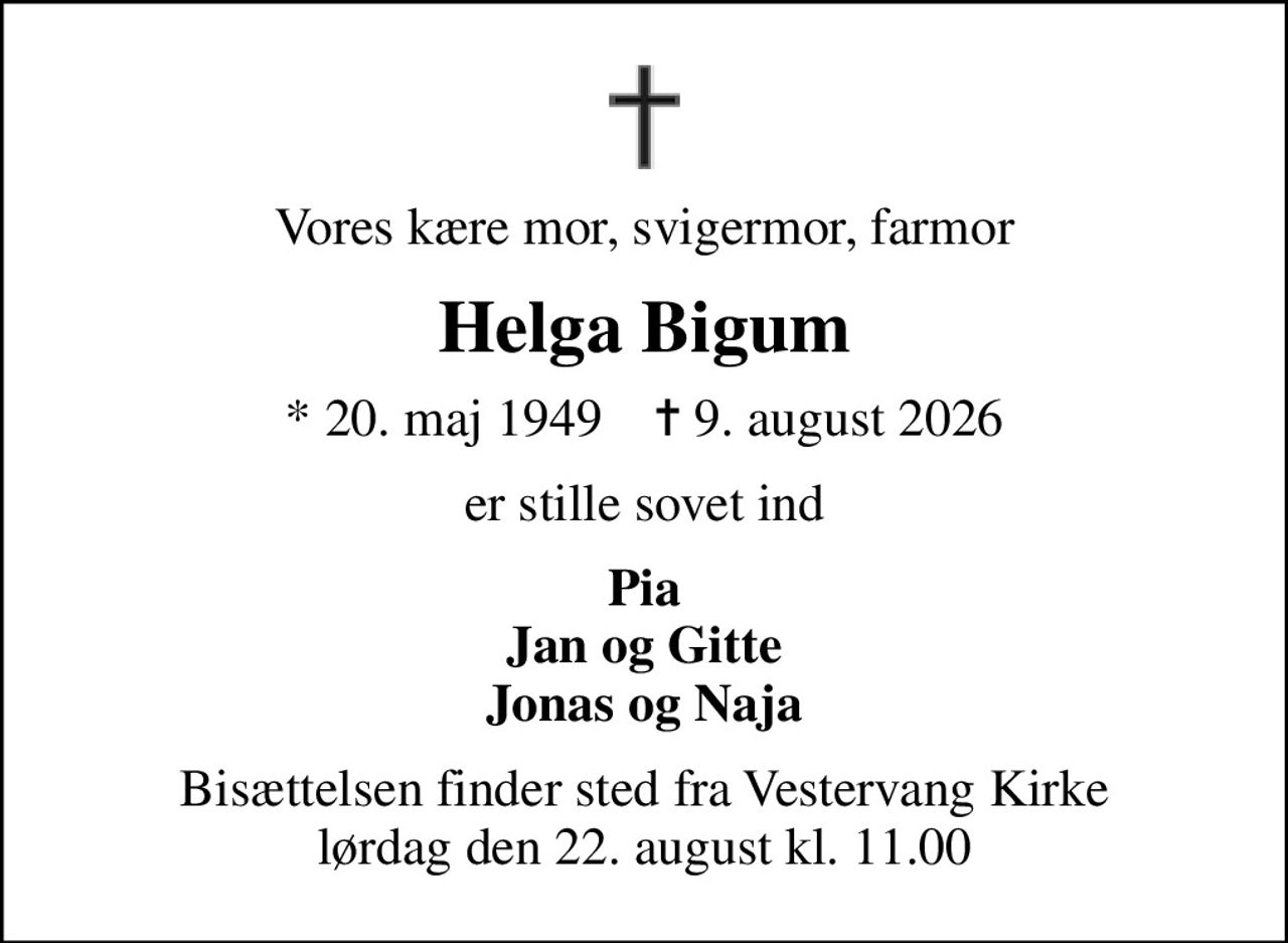 Vores kære mor, svigermor, farmor
Helga Bigum
* 20. maj 1949    ✝ 9. august 2026
er stille sovet ind
Pia Jan og Gitte Jonas og Naja
Bisættelsen finder sted fra Vestervang Kirke  lørdag den 22. august kl. 11.00