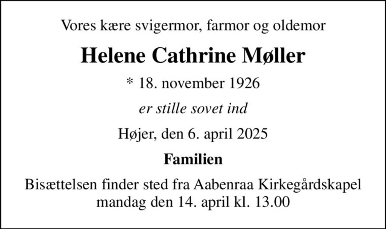 Vores kære svigermor, farmor og oldemor
Helene Cathrine Møller
* 18. november 1926
er stille sovet ind
Højer, den 6. april 2025
Familien
Bisættelsen finder sted fra Aabenraa Kirkegårdskapel  mandag den 14. april kl. 13.00