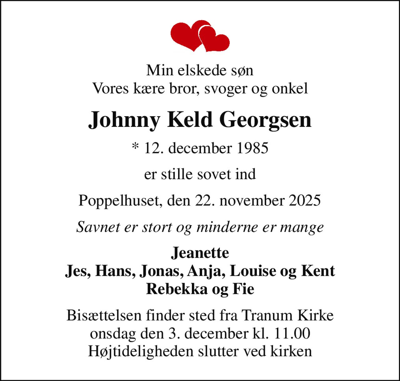 Min elskede søn Vores kære bror, svoger og onkel
Johnny Keld Georgsen
* 12. december 1985
er stille sovet ind
Poppelhuset, den 22. november 2025
Savnet er stort og minderne er mange
Jeanette Jes, Hans, Jonas, Anja, Louise og Kent Rebekka og Fie
Bisættelsen finder sted fra Tranum Kirke  onsdag den 3. december kl. 11.00  Højtideligheden slutter ved kirken