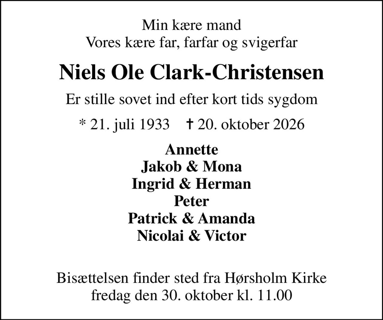 Min kære mand Vores kære far, farfar og svigerfar
Niels Ole Clark-Christensen
Er stille sovet ind efter kort tids sygdom
* 21. juli 1933    ✝ 20. oktober 2026
Annette Jakob & Mona Ingrid & Herman Peter Patrick & Amanda Nicolai & Victor 
Bisættelsen finder sted fra Hørsholm Kirke  fredag den 30. oktober kl. 11.00