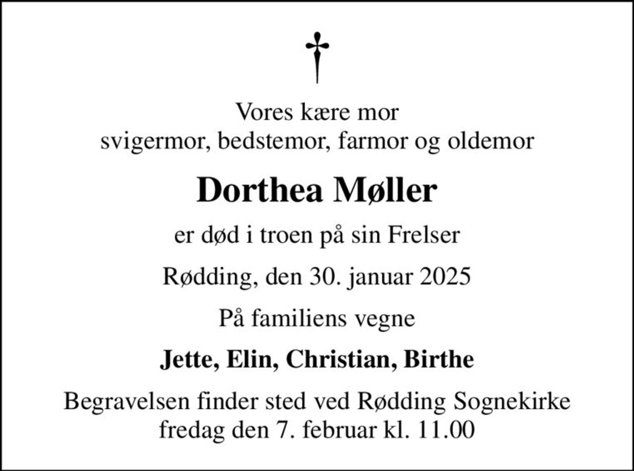 Vores kære mor svigermor, bedstemor, farmor og oldemor
Dorthea Møller
er død i troen på sin Frelser
Rødding, den 30. januar 2025
På familiens vegne
Jette, Elin, Christian, Birthe
Begravelsen finder sted ved Rødding Sognekirke  fredag den 7. februar kl. 11.00